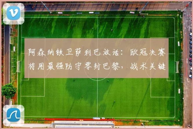 阿森纳铁卫萨利巴放话：欧冠决赛将用最强防守零封巴黎，战术关键在这几点