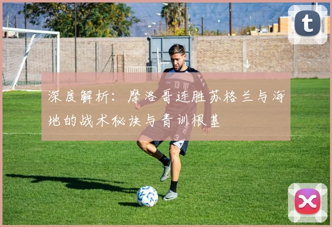 深度解析:摩洛哥连胜苏格兰与海地的战术秘诀与青训根基