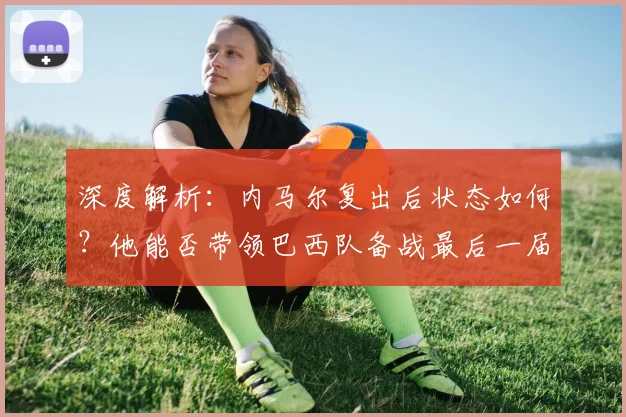 深度解析：内马尔复出后状态如何？他能否带领巴西队备战最后一届世界杯