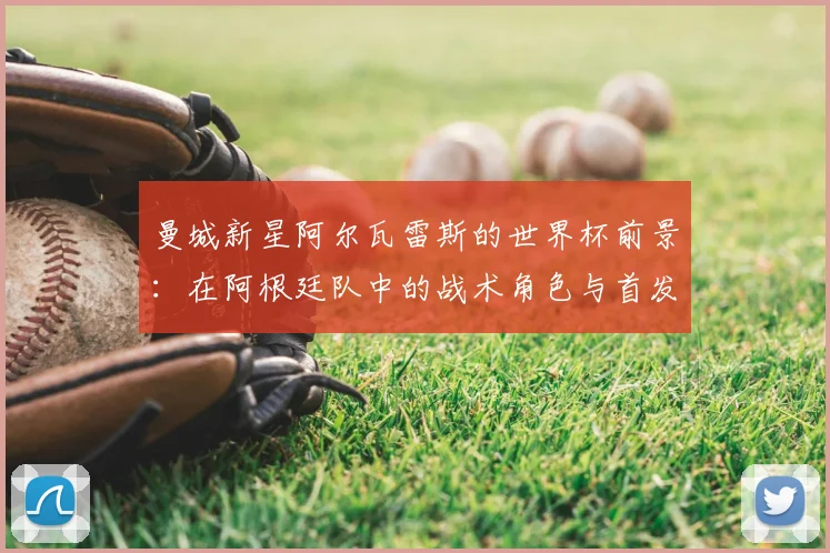 曼城新星阿尔瓦雷斯的世界杯前景：在阿根廷队中的战术角色与首发挑战解析