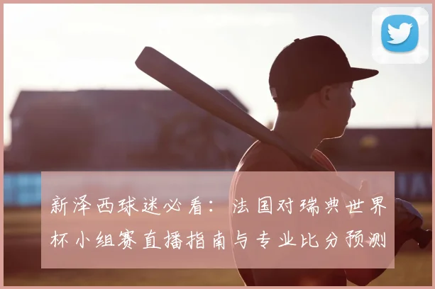 新泽西球迷必看：法国对瑞典世界杯小组赛直播指南与专业比分预测