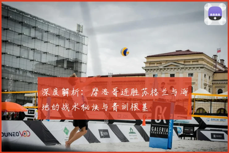 深度解析：摩洛哥连胜苏格兰与海地的战术秘诀与青训根基