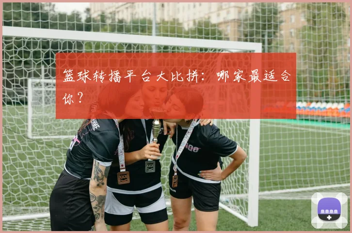 篮球转播平台大比拼：哪家最适合你？