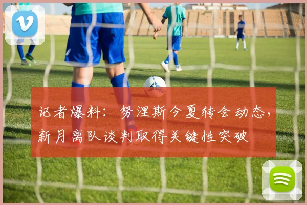 记者爆料：努涅斯今夏转会动态，新月离队谈判取得关键性突破